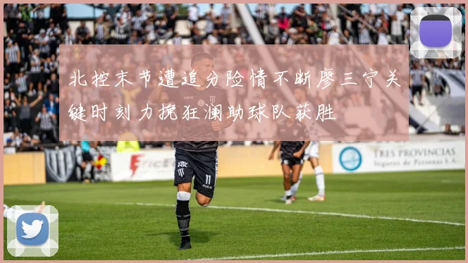 北控末节遭追分险情不断廖三宁关键时刻力挽狂澜助球队获胜
