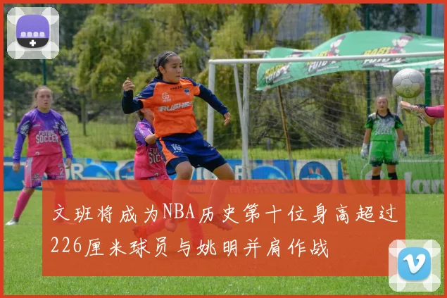 文班将成为NBA历史第十位身高超过226厘米球员与姚明并肩作战