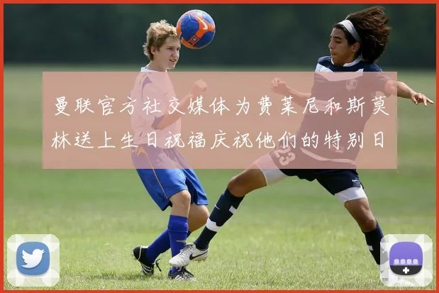 曼联官方社交媒体为费莱尼和斯莫林送上生日祝福庆祝他们的特别日子