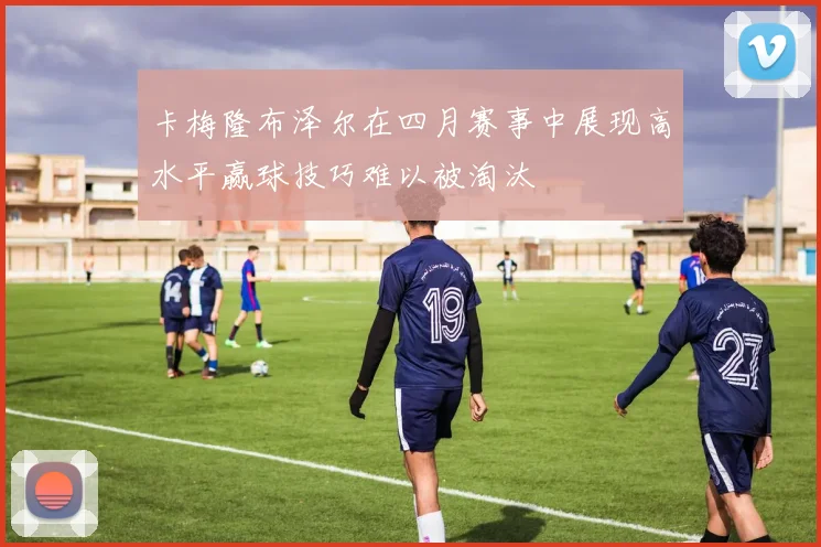 卡梅隆布泽尔在四月赛事中展现高水平赢球技巧难以被淘汰