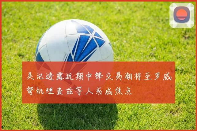 美记透露近期中锋交易潮将至罗威弩机理查兹等人或成焦点
