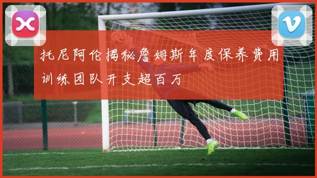 托尼阿伦揭秘詹姆斯年度保养费用训练团队开支超百万