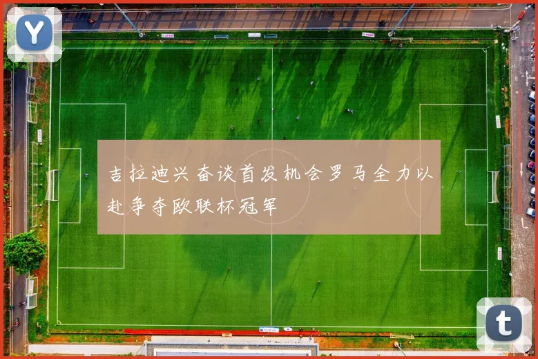 吉拉迪兴奋谈首发机会罗马全力以赴争夺欧联杯冠军