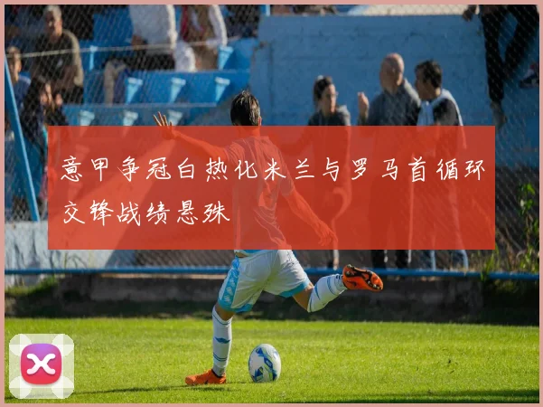 意甲争冠白热化米兰与罗马首循环交锋战绩悬殊