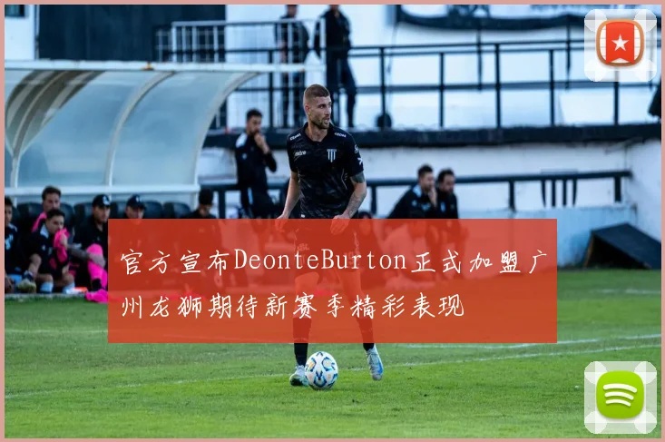官方宣布DeonteBurton正式加盟广州龙狮期待新赛季精彩表现