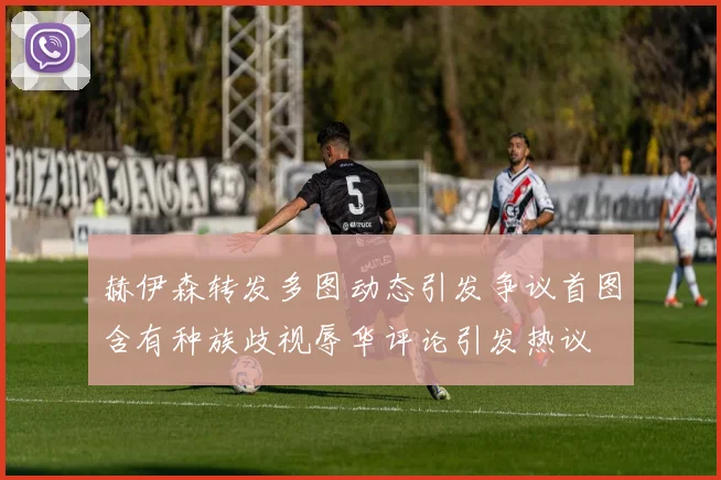 赫伊森转发多图动态引发争议首图含有种族歧视辱华评论引发热议