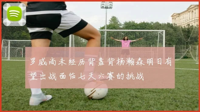 罗威尚未经历背靠背杨瀚森明日有望出战面临七天六赛的挑战