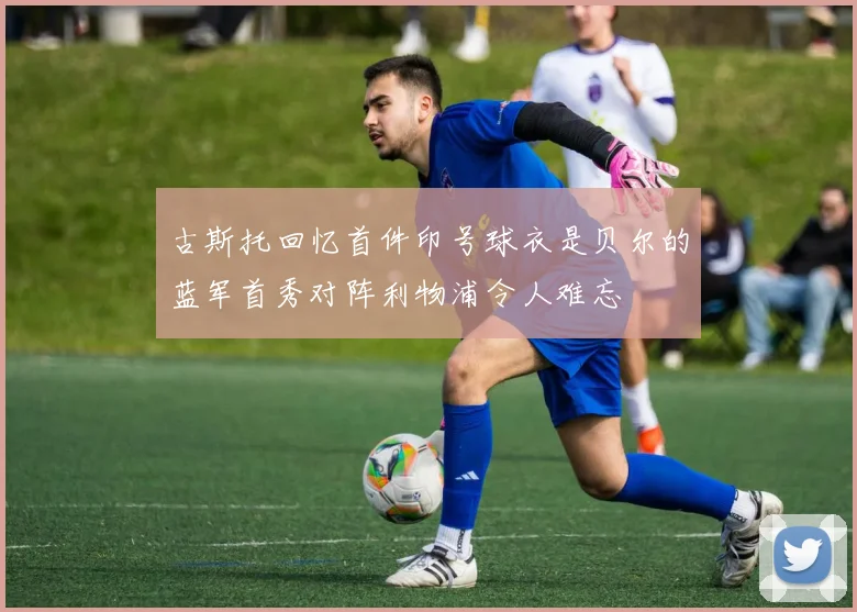 古斯托回忆首件印号球衣是贝尔的蓝军首秀对阵利物浦令人难忘