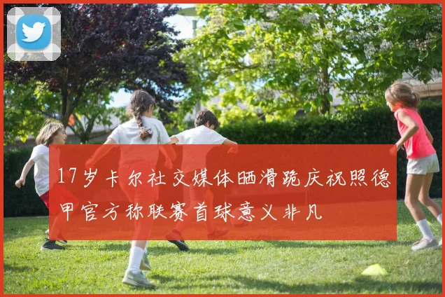 17岁卡尔社交媒体晒滑跪庆祝照德甲官方称联赛首球意义非凡