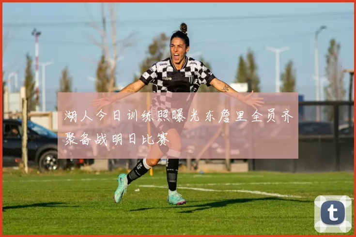 湖人今日训练照曝光东詹里全员齐聚备战明日比赛