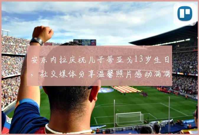 安东内拉庆祝儿子蒂亚戈13岁生日，社交媒体分享温馨照片感动满满