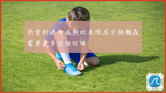西索科逐渐成熟的表现启示杨瀚森需要更多出场时间