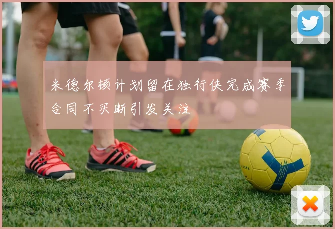 米德尔顿计划留在独行侠完成赛季合同不买断引发关注