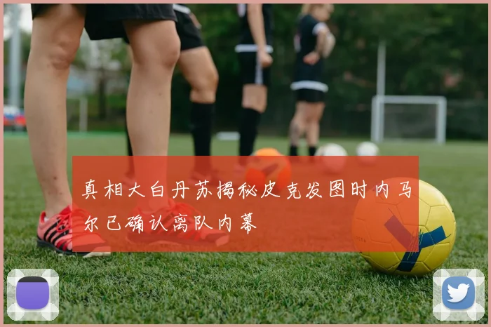 真相大白丹苏揭秘皮克发图时内马尔已确认离队内幕
