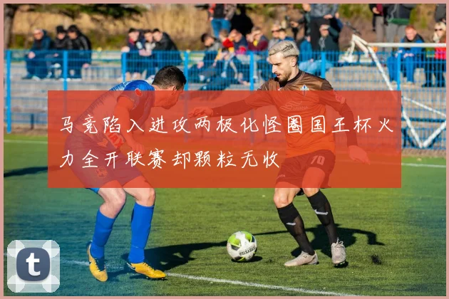 马竞陷入进攻两极化怪圈国王杯火力全开联赛却颗粒无收